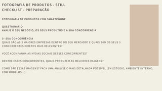 FOTOGRAFIA DE PRODUTOS - STILL
CHECKLIST - PREPARAÇÃO
FOTOGRAFIA DE PRODUTOS COM SMARTPHONE 
QUESTIONÁRIO 
AVALIE O SEU NEGÓCIO, OS SEUS PRODUTOS E A SUA CONCORRÊNCIA 
 
3- SUA CONCORRÊNCIA
QUAIS SÃO AS 3 MAIORES EMPRESAS DENTRO DO SEU MERCADO? E QUAIS SÃO OS SEUS 3 
CONCORRENTES DIRETOS MAIS RELEVANTES? 
VOCÊ ACOMPANHA AS MÍDIAS SOCIAIS DESSES CONCORRENTES? 
DENTRE ESSES CONCORRENTES, QUAIS PRODUZEM AS MELHORES IMAGENS? 
COMO SÃO ESSAS IMAGENS? FAÇA UMA ANÁLISE O MAIS DETALHADA POSSÍVEL (EM ESTÚDIO, AMBIENTE INTERNO,
COM MODELOS...)
 