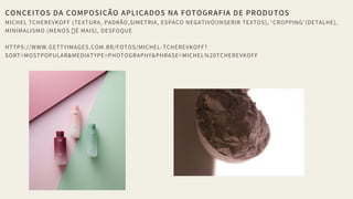 CONCEITOS DA COMPOSIÇÃO APLICADOS NA FOTOGRAFIA DE PRODUTOS
MICHEL TCHEREVKOFF (TEXTURA, PADRÃO,SIMETRIA, ESPAÇO NEGATIVO(INSERIR TEXTOS), 'CROPPING'(DETALHE),
MINIMALISMO (MENOS É MAIS), DESFOQUE
HTTPS://WWW.GETTYIMAGES.COM.BR/FOTOS/MICHEL-TCHEREVKOFF?
SORT=MOSTPOPULAR&MEDIATYPE=PHOTOGRAPHY&PHRASE=MICHEL%20TCHEREVKOFF
 