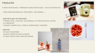 PRODUÇÃO
FUNDO DESFOCADO + PRIMEIRO PLANO DESFOCADO + FOCO NO PRODUTO
- PROCURAR REFERENCIAS (PINTEREST, INSTAGRAM...)
-ANOTAR O QUE VAI PRECISAR:
PRODUTO(S), LOCAÇAO, ACESSÓRIOS, SE TIVER DETALHE (APOIO)
ILUMINAÇÃO
EQUIPE (MODELO(S)), CABELO, MAQUIAGEM, FIGURINO
-ANOTAR:
O QUE FUNCIONOU
QUAIS FORAM AS DIFICULDADES
O QUE PODE FAZER PARA MELHORAR
 