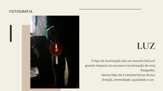 O tipo de iluminação sob um assunto terá um
grande impacto no sucesso e na sensação de uma
fotografia.
Vamos falar de 4 características da luz:
direção, intensidade, qualidade e cor.
.
LUZ
FOTOGRAFIA
 