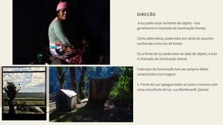DIREÇÃO
 A luz pode estar na frente do objeto - isso 
geralmente é chamado de iluminação frontal.
Como alternativa, pode estar por atrás do assunto -
conhecido como luz de fundo. 
Ou a fonte de luz pode estar ao lado do objeto, e isso
é chamado de iluminação lateral.
Cada tipo de iluminação tem seu próprio efeito
característico na imagem.
1- Fonte de Luz (apague todas as luzes e comece com
uma unica fonte de luz. Luz Rembrandt /janela)
05
 
