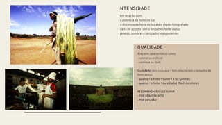 INTENSIDADE
Tem relação com:
- a potencia da fonte de luz
- a distancia da fonte de luz até o objeto fotografado
- varia de acordo com o ambiente/fonte de luz
- janelas, sombras e lampadas mais potentes
QUALIDADE
A luz tem características como:
- natural ou artificial
- contínua ou flash.
Qualidade: dura ou suave = tem relação com o tamanho da
fonte de luz.
- quanto > a fonte + suave é a luz (janelas)
- quanto < a fonte + dura é a luz (flash do celular)
RECOMENDAÇÃO: LUZ SUAVE
- POR REBATIMENTO
- POR DIFUSÃO
 