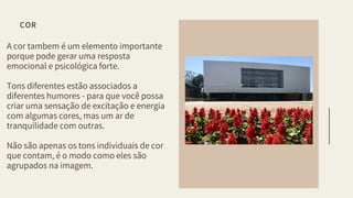A cor tambem é um elemento importante
porque pode gerar uma resposta
emocional e psicológica forte.
Tons diferentes estão associados a
diferentes humores - para que você possa
criar uma sensação de excitação e energia
com algumas cores, mas um ar de
tranquilidade com outras.
Não são apenas os tons individuais de cor
que contam, é o modo como eles são
agrupados na imagem.
COR
 