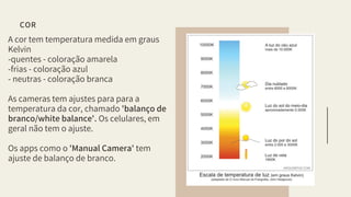 A cor tem temperatura medida em graus
Kelvin
-quentes - coloração amarela
-frias - coloração azul
- neutras - coloração branca
As cameras tem ajustes para para a
temperatura da cor, chamado 'balanço de
branco/white balance'. Os celulares, em
geral não tem o ajuste.
Os apps como o 'Manual Camera' tem
ajuste de balanço de branco.
COR
 