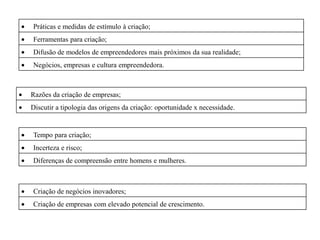 Práticas e medidas de estímulo à criação;
Ferramentas para criação;
Difusão de modelos de empreendedores mais próximos da sua realidade;
Negócios, empresas e cultura empreendedora.



Razões da criação de empresas;
Discutir a tipologia das origens da criação: oportunidade x necessidade.


Tempo para criação;
Incerteza e risco;
Diferenças de compreensão entre homens e mulheres.



Criação de negócios inovadores;
Criação de empresas com elevado potencial de crescimento.
 