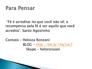 “Fé é acreditar no que você não vê; a
recompensa pela fé é ser aquilo que você
acredita”. Santo Agostinho
Contato – Heloiza Ronzani
BLOG - http://bit.ly/1Hy1eL7
Skype - heloronzani
 