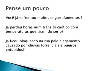Você já enfrentou muitos engarrafamentos ?
Já perdeu horas num trânsito caótico com
temperaturas que tiram do sério?
Já ficou bloqueado na rua pelo alagamento
causado por chuvas torrenciais e bueiros
entupidos?
 