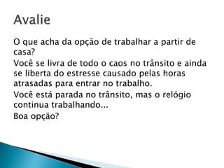 O que acha da opção de trabalhar a partir de
casa?
Você se livra de todo o caos no trânsito e ainda
se liberta do estresse causado pelas horas
atrasadas para entrar no trabalho.
Você está parada no trânsito, mas o relógio
continua trabalhando...
Boa opção?
 