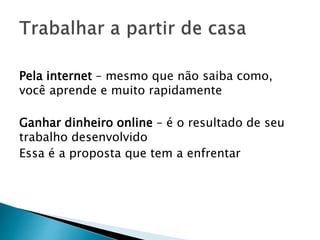 Pela internet – mesmo que não saiba como,
você aprende e muito rapidamente
Ganhar dinheiro online – é o resultado de seu
trabalho desenvolvido
Essa é a proposta que tem a enfrentar
 