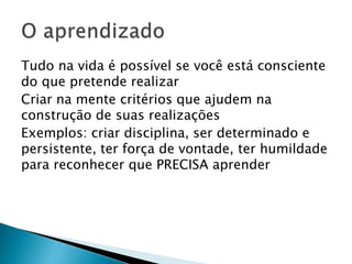 Tudo na vida é possível se você está consciente
do que pretende realizar
Criar na mente critérios que ajudem na
construção de suas realizações
Exemplos: criar disciplina, ser determinado e
persistente, ter força de vontade, ter humildade
para reconhecer que PRECISA aprender
 