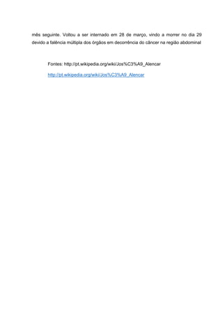 mês seguinte. Voltou a ser internado em 28 de março, vindo a morrer no dia 29
devido a falência múltipla dos órgãos em decorrência do câncer na região abdominal

Fontes: http://pt.wikipedia.org/wiki/Jos%C3%A9_Alencar
http://pt.wikipedia.org/wiki/Jos%C3%A9_Alencar

 