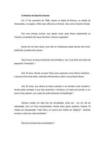 A História de Soichiro Honda
Em 17 de novembro de 1906, nascia na aldeia de Komyo, na cidade de
Hamamatsu, no Japão, o filho mais velho de um ferreiro. Seu nome, Soichiro Honda.

Era uma criança curiosa, que desde muito cedo ficava observando os
motores, encantado com seus barulhos, cheiros e segredos !

Nunca foi um bom aluno, pois não se interessava pelas teorias dos livros,
preferindo a prática das coisas !

Aos 8 anos, já havia construido uma bicicleta e, aos 13 já tinha uma série de
pequenas "invenções" !

Aos 16 anos, Honda vai para Tokio como aprendiz numa oficina mecânica ,
e poucos anos mais tarde, volta para Hamamatsu e abre a sua própria oficina.

Aos 25 anos, sua oficina já havia crescido e se tornado muito lucrativa !
Honda pôde começar a sua vida excentrica ! Construiu um barco de corrida, e um
carro muito potente, com motor de avião American CurtissWright !

Sempre metido em todo tipo de competição, certa vez , em um rali de
velocidade, com um Ford incrementado, Honda sofre grave acidente, ficando 18
meses em recuperação ! Isso freiou um pouco seu ímpeto de "playboy" , fazendo
encarar a vida com mais seriedade !

Nos bons tempos das competições !!

 