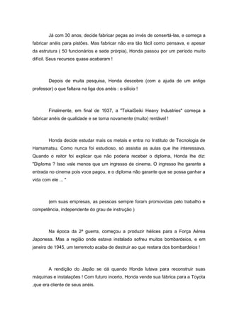 Já com 30 anos, decide fabricar peças ao invés de consertá-las, e começa a
fabricar anéis para pistões. Mas fabricar não era tão fácil como pensava, e apesar
da estrutura ( 50 funcionários e sede prórpia), Honda passou por um período muito
difícil. Seus recursos quase acabaram !

Depois de muita pesquisa, Honda descobre (com a ajuda de um antigo
professor) o que faltava na liga dos anéis : o silício !

Finalmente, em final de 1937, a "TokaiSeiki Heavy Industries" começa a
fabricar anéis de qualidade e se torna novamente (muito) rentável !

Honda decide estudar mais os metais e entra no Instituto de Tecnologia de
Hamamatsu. Como nunca foi estudioso, só assistia as aulas que lhe interessava.
Quando o reitor foi explicar que não poderia receber o diploma, Honda lhe diz:
"Diploma ? Isso vale menos que um ingresso de cinema. O ingresso lhe garante a
entrada no cinema pois voce pagou, e o diploma não garante que se possa ganhar a
vida com ele ... "

(em suas empresas, as pessoas sempre foram promovidas pelo trabalho e
competência, independente do grau de instrução )

Na época da 2ª guerra, começou a produzir hélices para a Força Aérea
Japonesa. Mas a região onde estava instalado sofreu muitos bombardeios, e em
janeiro de 1945, um terremoto acaba de destruir ao que restara dos bombardeios !

A rendição do Japão se dá quando Honda lutava para reconstruir suas
máquinas e instalações ! Com futuro incerto, Honda vende sua fábrica para a Toyota
,que era cliente de seus anéis.

 
