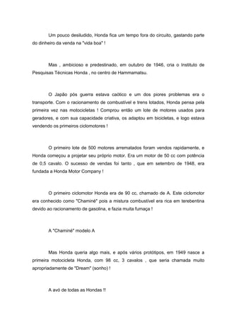 Um pouco desiludido, Honda fica um tempo fora do circuito, gastando parte
do dinheiro da venda na "vida boa" !

Mas , ambicioso e predestinado, em outubro de 1946, cria o Instituto de
Pesquisas Técnicas Honda , no centro de Hammamatsu.

O Japão pós guerra estava caótico e um dos piores problemas era o
transporte. Com o racionamento de combustível e trens lotados, Honda pensa pela
primeira vez nas motocicletas ! Comprou então um lote de motores usados para
geradores, e com sua capacidade criativa, os adaptou em bicicletas, e logo estava
vendendo os primeiros ciclomotores !

O primeiro lote de 500 motores arrematados foram vendos rapidamente, e
Honda começou a projetar seu próprio motor. Era um motor de 50 cc com potência
de 0,5 cavalo. O sucesso de vendas foi tanto , que em setembro de 1948, era
fundada a Honda Motor Company !

O primeiro ciclomotor Honda era de 90 cc, chamado de A. Este ciclomotor
era conhecido como "Chaminé" pois a mistura combustível era rica em terebentina
devido ao racionamento de gasolina, e fazia muita fumaça !

A "Chaminé" modelo A

Mas Honda queria algo mais, e após vários protótipos, em 1949 nasce a
primeira motocicleta Honda, com 98 cc, 3 cavalos , que seria chamada muito
apropriadamente de "Dream" (sonho) !

A avó de todas as Hondas !!

 