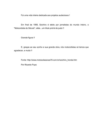 Foi uma vida inteira dedicada aos projetos audaciosos !

Em final de 1999, Soichiro é eleito por jornalistas do mundo inteiro, o
"Motociclista do Século", aliás , um título prá lá de justo !!

Grande figura !!

E, graças ao seu sonho e sua grande obra, nós motociclistas só temos que
agradecer, e muito !!

Fonte: http://www.motosclassicas70.com.br/soichiro_honda.htm
Por Ricardo Pupo

 