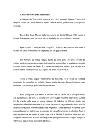 A história de Valentin Tramontina
A história da Tramontina começa em 1911, quando Valentin Tramontina
chega à cidade de Carlos Barbosa, no Rio Grande do Sul, para montar o seu próprio
negócio.

Das mãos deste filho de italianos, natural de Santa Bárbara (RS), nasce a
ferraria Tramontina: uma pequena oficina estabelecida em um terreno alugado.

Após cumprir o serviço militar obrigatório, Valentin retoma suas atividades e
investe no futuro, transferindo a empresa para um galpão maior.

Um homem, de mãos vazias, diante de uma gleba de terra coberta de
matas, tendo como únicas armas e instrumentos seus sonhos e utopias de moradia
e mesa farta rodeado de filhos. É o retrato do imigrante italiano que iniciava sua
caminhada no Rio Grande do Sul, a partir de 20 de maio de 1875.

Terra e mata, algum instrumento de trabalho, foi o início do barraco
provisório, do esquartejo do pinheiro, da derrubada da mata, da construção da casa
definitiva, dos cercados, galpões e as plantações.

Para o imigrante que deixou a Itália no final do século 19, o principal anseio
era a propriedade da terra. O contato com a Revolução Industrial ocorrido na Europa
foi de grande valia para o colono italiano. O trabalho na fábrica, ainda que
temporário, o familiarizou com o novo modo de produzir. Algumas máquinas, fruto da
revolução industrial, foram trazidas pelos imigrantes. Saber como as máquinas eram
produzidas era um atalho para a produção de novas ferramentas e artefatos. Tudo o
que escrevemos até agora é para dizer que a família Tramontina tinha em seu
sangue o destemor da maioria dos imigrantes que aportaram nessa região inóspita e
íngrime do estado mais meridional do Brasil.

 