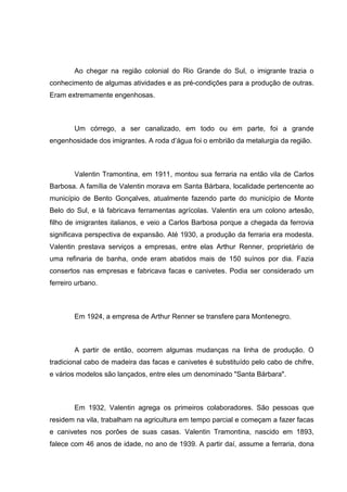 Ao chegar na região colonial do Rio Grande do Sul, o imigrante trazia o
conhecimento de algumas atividades e as pré-condições para a produção de outras.
Eram extremamente engenhosas.

Um córrego, a ser canalizado, em todo ou em parte, foi a grande
engenhosidade dos imigrantes. A roda d‘água foi o embrião da metalurgia da região.

Valentin Tramontina, em 1911, montou sua ferraria na então vila de Carlos
Barbosa. A família de Valentin morava em Santa Bárbara, localidade pertencente ao
município de Bento Gonçalves, atualmente fazendo parte do município de Monte
Belo do Sul, e lá fabricava ferramentas agrícolas. Valentin era um colono artesão,
filho de imigrantes italianos, e veio a Carlos Barbosa porque a chegada da ferrovia
significava perspectiva de expansão. Até 1930, a produção da ferraria era modesta.
Valentin prestava serviços a empresas, entre elas Arthur Renner, proprietário de
uma refinaria de banha, onde eram abatidos mais de 150 suínos por dia. Fazia
consertos nas empresas e fabricava facas e canivetes. Podia ser considerado um
ferreiro urbano.

Em 1924, a empresa de Arthur Renner se transfere para Montenegro.

A partir de então, ocorrem algumas mudanças na linha de produção. O
tradicional cabo de madeira das facas e canivetes é substituído pelo cabo de chifre,
e vários modelos são lançados, entre eles um denominado "Santa Bárbara".

Em 1932, Valentin agrega os primeiros colaboradores. São pessoas que
residem na vila, trabalham na agricultura em tempo parcial e começam a fazer facas
e canivetes nos porões de suas casas. Valentin Tramontina, nascido em 1893,
falece com 46 anos de idade, no ano de 1939. A partir daí, assume a ferraria, dona

 