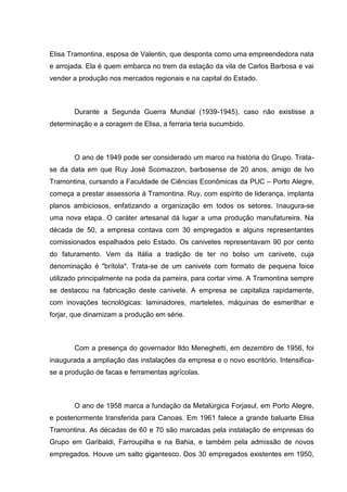 Elisa Tramontina, esposa de Valentin, que desponta como uma empreendedora nata
e arrojada. Ela é quem embarca no trem da estação da vila de Carlos Barbosa e vai
vender a produção nos mercados regionais e na capital do Estado.

Durante a Segunda Guerra Mundial (1939-1945), caso não existisse a
determinação e a coragem de Elisa, a ferraria teria sucumbido.

O ano de 1949 pode ser considerado um marco na história do Grupo. Tratase da data em que Ruy José Scomazzon, barbosense de 20 anos, amigo de Ivo
Tramontina, cursando a Faculdade de Ciências Econômicas da PUC – Porto Alegre,
começa a prestar assessoria à Tramontina. Ruy, com espírito de liderança, implanta
planos ambiciosos, enfatizando a organização em todos os setores. Inaugura-se
uma nova etapa. O caráter artesanal dá lugar a uma produção manufatureira. Na
década de 50, a empresa contava com 30 empregados e alguns representantes
comissionados espalhados pelo Estado. Os canivetes representavam 90 por cento
do faturamento. Vem da Itália a tradição de ter no bolso um canivete, cuja
denominação é "brítola". Trata-se de um canivete com formato de pequena foice
utilizado principalmente na poda da parreira, para cortar vime. A Tramontina sempre
se destacou na fabricação deste canivete. A empresa se capitaliza rapidamente,
com inovações tecnológicas: laminadores, marteletes, máquinas de esmerilhar e
forjar, que dinamizam a produção em série.

Com a presença do governador Ildo Meneghetti, em dezembro de 1956, foi
inaugurada a ampliação das instalações da empresa e o novo escritório. Intensificase a produção de facas e ferramentas agrícolas.

O ano de 1958 marca a fundação da Metalúrgica Forjasul, em Porto Alegre,
e posteriormente transferida para Canoas. Em 1961 falece a grande baluarte Elisa
Tramontina. As décadas de 60 e 70 são marcadas pela instalação de empresas do
Grupo em Garibaldi, Farroupilha e na Bahia, e também pela admissão de novos
empregados. Houve um salto gigantesco. Dos 30 empregados existentes em 1950,

 