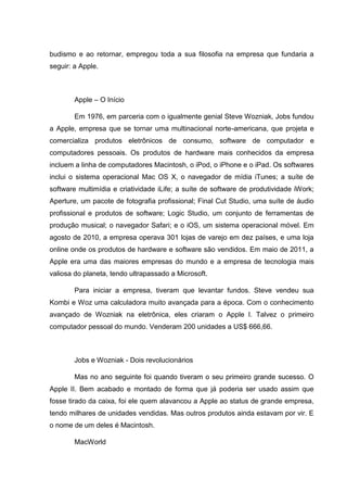 budismo e ao retornar, empregou toda a sua filosofia na empresa que fundaria a
seguir: a Apple.

Apple – O Início
Em 1976, em parceria com o igualmente genial Steve Wozniak, Jobs fundou
a Apple, empresa que se tornar uma multinacional norte-americana, que projeta e
comercializa produtos eletrônicos de consumo, software de computador e
computadores pessoais. Os produtos de hardware mais conhecidos da empresa
incluem a linha de computadores Macintosh, o iPod, o iPhone e o iPad. Os softwares
inclui o sistema operacional Mac OS X, o navegador de mídia iTunes; a suíte de
software multimídia e criatividade iLife; a suíte de software de produtividade iWork;
Aperture, um pacote de fotografia profissional; Final Cut Studio, uma suíte de áudio
profissional e produtos de software; Logic Studio, um conjunto de ferramentas de
produção musical; o navegador Safari; e o iOS, um sistema operacional móvel. Em
agosto de 2010, a empresa operava 301 lojas de varejo em dez países, e uma loja
online onde os produtos de hardware e software são vendidos. Em maio de 2011, a
Apple era uma das maiores empresas do mundo e a empresa de tecnologia mais
valiosa do planeta, tendo ultrapassado a Microsoft.
Para iniciar a empresa, tiveram que levantar fundos. Steve vendeu sua
Kombi e Woz uma calculadora muito avançada para a época. Com o conhecimento
avançado de Wozniak na eletrônica, eles criaram o Apple I. Talvez o primeiro
computador pessoal do mundo. Venderam 200 unidades a US$ 666,66.

Jobs e Wozniak - Dois revolucionários
Mas no ano seguinte foi quando tiveram o seu primeiro grande sucesso. O
Apple II. Bem acabado e montado de forma que já poderia ser usado assim que
fosse tirado da caixa, foi ele quem alavancou a Apple ao status de grande empresa,
tendo milhares de unidades vendidas. Mas outros produtos ainda estavam por vir. E
o nome de um deles é Macintosh.
MacWorld

 