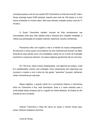 a empresa passou a ter em seu quadro 557 funcionários no final dos anos 60. Hoje o
Grupo emprega quase 6.000 pessoas, exporta para mais de 100 países e é uma
marca conhecida no mundo inteiro. Nas suas diversas unidades produz mais de 17
mil itens.

O Grupo Tramontina mantém vínculos de forte enraizamento nas
comunidades onde atua. Nas cidades onde a empresa tem unidades instaladas, é
notória sua participação em projetos culturais, esportivos, sociais e ambientais.

Precisamos olhar com orgulho a vida e a história de nossos antepassados.
Os bisnonos e nonos quase nunca falavam da vida miserável que levavam na Itália.
Entende-se essa atitude como uma autodefesa, diante de um mundo de frustração
econômica e social que deixaram. As coisas negativas geralmente não se comunica.

Em 130 anos, esses nossos antepassados, com lágrimas de sangue, muita
fé e solidariedade, criaram uma civilização. Eram camponeses sem esperança que
cruzaram o oceano e com o lema de não gastar, "sparanhar" (poupar), edificaram
várias Tramontinas por este país.

Nessa trajetória, o grande mérito foi a convivência fraterna e harmoniosa
entre Ivo Tramontina e Ruy José Scomazzon. Esse é o maior exemplo para a
continuidade dessa empresa que é o orgulho de Carlos Barbosa, do Estado do Rio
Grande do Sul e do Brasil.

Valentin Tramontina e Elisa De Cecco se casam e somam forças para,
juntos, trilharem prósperos caminhos.

Linha do Tempo

 