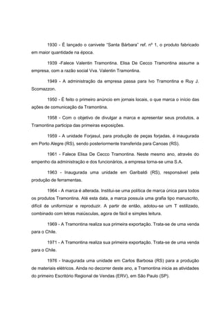 1930 - É lançado o canivete ―Santa Bárbara‖ ref. nº 1, o produto fabricado
em maior quantidade na época.
1939 -Falece Valentin Tramontina. Elisa De Cecco Tramontina assume a
empresa, com a razão social Vva. Valentin Tramontina.
1949 - A administração da empresa passa para Ivo Tramontina e Ruy J.
Scomazzon.
1950 - É feito o primeiro anúncio em jornais locais, o que marca o início das
ações de comunicação da Tramontina.
1958 - Com o objetivo de divulgar a marca e apresentar seus produtos, a
Tramontina participa das primeiras exposições.
1959 - A unidade Forjasul, para produção de peças forjadas, é inaugurada
em Porto Alegre (RS), sendo posteriormente transferida para Canoas (RS).
1961 - Falece Elisa De Cecco Tramontina. Neste mesmo ano, através do
empenho da administração e dos funcionários, a empresa torna-se uma S.A.
1963 - Inaugurada uma unidade em Garibaldi (RS), responsável pela
produção de ferramentas.
1964 - A marca é alterada. Institui-se uma política de marca única para todos
os produtos Tramontina. Até esta data, a marca possuía uma grafia tipo manuscrito,
difícil de uniformizar e reproduzir. A partir de então, adotou-se um T estilizado,
combinado com letras maiúsculas, agora de fácil e simples leitura.
1969 - A Tramontina realiza sua primeira exportação. Trata-se de uma venda
para o Chile.
1971 - A Tramontina realiza sua primeira exportação. Trata-se de uma venda
para o Chile.
1976 - Inaugurada uma unidade em Carlos Barbosa (RS) para a produção
de materiais elétricos. Ainda no decorrer deste ano, a Tramontina inicia as atividades
do primeiro Escritório Regional de Vendas (ERV), em São Paulo (SP).

 