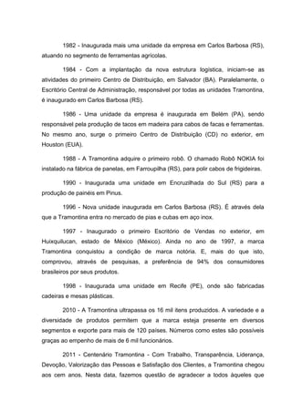 1982 - Inaugurada mais uma unidade da empresa em Carlos Barbosa (RS),
atuando no segmento de ferramentas agrícolas.
1984 - Com a implantação da nova estrutura logística, iniciam-se as
atividades do primeiro Centro de Distribuição, em Salvador (BA). Paralelamente, o
Escritório Central de Administração, responsável por todas as unidades Tramontina,
é inaugurado em Carlos Barbosa (RS).
1986 - Uma unidade da empresa é inaugurada em Belém (PA), sendo
responsável pela produção de tacos em madeira para cabos de facas e ferramentas.
No mesmo ano, surge o primeiro Centro de Distribuição (CD) no exterior, em
Houston (EUA).
1988 - A Tramontina adquire o primeiro robô. O chamado Robô NOKIA foi
instalado na fábrica de panelas, em Farroupilha (RS), para polir cabos de frigideiras.
1990 - Inaugurada uma unidade em Encruzilhada do Sul (RS) para a
produção de painéis em Pinus.
1996 - Nova unidade inaugurada em Carlos Barbosa (RS). É através dela
que a Tramontina entra no mercado de pias e cubas em aço inox.
1997 - Inaugurado o primeiro Escritório de Vendas no exterior, em
Huixquilucan, estado de México (México). Ainda no ano de 1997, a marca
Tramontina conquistou a condição de marca notória. E, mais do que isto,
comprovou, através de pesquisas, a preferência de 94% dos consumidores
brasileiros por seus produtos.
1998 - Inaugurada uma unidade em Recife (PE), onde são fabricadas
cadeiras e mesas plásticas.
2010 - A Tramontina ultrapassa os 16 mil itens produzidos. A variedade e a
diversidade de produtos permitem que a marca esteja presente em diversos
segmentos e exporte para mais de 120 países. Números como estes são possíveis
graças ao empenho de mais de 6 mil funcionários.
2011 - Centenário Tramontina - Com Trabalho, Transparência, Liderança,
Devoção, Valorização das Pessoas e Satisfação dos Clientes, a Tramontina chegou
aos cem anos. Nesta data, fazemos questão de agradecer a todos àqueles que

 