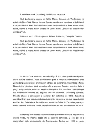 A história de Mark Zuckerberg Fundador do Facebook
Mark Zuckerberg nasceu em White Plains, Condado de Westchester no
estado de Nova York, filho de Karen e Edward. A mãe uma psiquiatra, e de Edward,
o pai, um dentista. Mark é o único filho homem de quatro irmãos. Ele e as três irmãs,
Randi, Donna e Arielle, foram criadas em Dobbs Ferry, Condado de Westchester,
em Nova York.
Publicado em: 22/02/2011 | Autor: Rafaela Pozzebon | Categoria: Carreira
Mark Zuckerberg nasceu em White Plains, Condado de Westchester no
estado de Nova York, filho de Karen e Edward. A mãe uma psiquiatra, e de Edward,
o pai, um dentista. Mark é o único filho homem de quatro irmãos. Ele e as três irmãs,
Randi, Donna e Arielle, foram criadas em Dobbs Ferry, Condado de Westchester,
em Nova York.

Na escola onde estudava, a Ardsley High School, teve grande destaque em
arte e cultura clássicas. Após foi transferido para a Phillips ExeterAcademy, onde
Zuckerberg ganhou vários prêmios em ciências da astronomia, matemática e física.
Nos estudos clássicos, Mark aprendeu a ler e escrever francês, hebraico, latim e
grego antigo e ainda pertenceu a equipe de esgrima. Em uma festa promovida por
sua fraternidade durante seu segundo ano de faculdade, Zuckerberg conheceu
Priscilla Chane e começaram a namorar. Em setembro de 2010, Zuckerberg
convidou Chan, que estuda medicina atualmente, para morar em sua casa alugada
em Palo Alto, Condado de Santa Clara no estado da Califórnia. Zuckerberg começou
então a estudar mandarim chinês. O casal foi visitar a China em dezembro de 2010.

Zuckerberg teve acesso a computadores quando era criança e frequentava o
ensino médio, na mesma época ele já escrevia softwares. O seu pai foi o
responsável pelo ensinamento da Programação Básica em 1990 e, após,

 