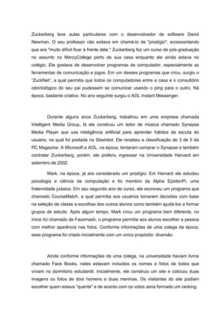 Zuckerberg teve aulas particulares com o desenvolvedor de software David
Newman. O seu professor não exitava em chamá-lo de "prodígio", acrescentando
que era "muito difícil ficar à frente dele." Zuckerberg fez um curso de pós-graduação
no assunto no MercyCollege perto de sua casa enquanto ele ainda estava no
colégio. Ele gostava de desenvolver programas de computador, especialmente as
ferramentas de comunicação e jogos. Em um desses programas que criou, surgiu o
―ZuckNet‖, a qual permitia que todos os computadores entre a casa e o consultório
odontológico do seu pai pudessem se comunicar usando o ping para o outro. Ná
época, bastante criativo. No ano seguinte surgiu o AOL Instant Messenger.

Durante alguns anos Zuckerberg, trabalhou em uma empresa chamada
Intelligent Media Group, lá ele construiu um leitor de música chamado Synapse
Media Player que usa inteligência artificial para aprender hábitos de escuta do
usuário, na qual foi postada no Slashdot. Ele recebeu a classificação de 3 de 5 da
PC Magazine. A Microsoft e AOL, na época, tentaram comprar o Synapse e também
contratar Zuckerberg, porém, ele preferiu ingressar na Universidade Harvard em
setembro de 2002.
Mark, na época, já era considerado um prodígio. Em Harvard ele estudou
psicologia e ciência da computação e foi membro da Alpha EpsilonPi, uma
fraternidade judaica. Em seu segundo ano de curso, ele escreveu um programa que
chamado CourseMatch, a qual permitia aos usuários tomarem decisões com base
na seleção de classe a escolhas dos outros alunos como também ajudá-los a formar
grupos de estudo. Após algum tempo, Mark criou um programa bem diferente, no
inicio foi chamado de Facemash, o programa permitia aos alunos escolher a pessoa
com melhor aparência nas fotos. Conforme informações de uma colega da época,
esse programa foi criado inicialmente com um único propósito: diversão.

Ainda conforme informações de uma colega, na universidade haviam livros
chamado Face Books, neles estavam incluidos os nomes e fotos de todos que
viviam no dormitório estudantil. Inicialmente, ele construiu um site e colocou duas
imagens ou fotos de dois homens e duas meninas. Os visitantes do site podiam
escolher quem estava "quente" e de acordo com os votos seria formado um ranking.

 