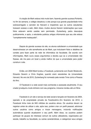 A criação de Mark estava indo muito bem, fazendo grande sucesso.Portanto,
no fim de semana, o colégio desativou o site porque sua grande popularidade tinha
sobrecarregado o servidor de Harvard e impedindo que os outros estudantes
tivessem acesso a web. Além disso, muitos alunos fizeram reclamações que suas
fotos estavam sendo usadas sem permissão. Zuckerberg, pediu desculpas
publicamente, e após, o estudante publicou artigos informando que seu site estava
"completamente inadequado".

Depois do grande sucesso do site, os alunos solicitaram a universidade que
desenvolvesse um site semelhante ao de Mark, que incluíssem fotos e detalhes de
contato para fazer parte da rede de informática da faculdade. De acordo com
informações, Mark ouviu esses argumentos e decidiu que se a universidade não
fizesse, ele iria para um local q ainda melhor do que a universidade para poder
construir o site.

Então, em 2004 Mark fundou o Facebook, juntamente com Dustin Moskovitz,
Eduardo Saverin e Chris Hughes, quando eram estudantes da Universidade
Harvard. No ano de 2010, Zuckerberg foi nomeado pela revista Time como a Pessoa
do Ano.
O Facebook é a rede social mais conhecida e acessada atualmente. O seu
criador já adquiriu muito dinheiro com seu programa, inclusive rendeu até um filme.

Facebook é um site e serviço de rede social e lançado em fevereiro de 2004,
operado e de propriedade privada da FacebookInc..Em fevereiro de 2012, o
Facebook tinha mais de 845 milhões de usuários ativos. Os usuários devem se
registrar antes de utilizar o site, após isso, podem criar um perfil pessoal, adicionar
outros usuários como amigos e trocar mensagens, incluindo notificações
automáticas quando atualizarem o seu perfil. Além disso, os usuários podem
participar de grupos de interesse comum de outros utilizadores, organizados por
escola, trabalho ou faculdade, ou outras características, e categorizar seus amigos

 