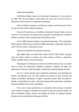 História de Eike Batista
EikeFurhken Batista nasceu em Governador Valadares em 3 de novembro
de 1956. Filho de pai brasileiro e mãe alemã, ele morou dos 12 aos 23 anos na
Alemanha, onde se formou em engenharia metalúrgica.
Voltou ao Brasil e começou a construir seu império: aos 25 anos já era dono
de uma mina que valia 6 milhões de dólares.
Nos anos 90 associo-se a mineradora canadense Treasure Valley, torna-se
dono de 11% da empresa. Em 2002 vendeu sua parte na mineradora por 1 bilhão de
dólares e começou a abrir empresas dos mais diversos ramos.
Criou a EBX (empresa holding e encomendas expressas), TVX (mineração),
MPX (energia), AMX (recursos hídricos) e MMX (mineração e siderurgia), todas com
sede no Rio de Janeiro, onde passa a morar.
Hoje ele é proprietário das seguintes empresas:
EBX; MMX; OGX; LLX; MPX; MD.X; REAL STATE; PINK FLEET; Proposta
única de turismo náutico e eventos, que reúne requinte, conforto e segurança;
HOTEL GLÓRIA; MrLam e Porto de Peruíbe.
Personagens do Mercado vai à procura da história atrás do mito, ao revelar
como o minero de Governador Valadares conseguiu multiplicar 45 vezes seu
patrimônio em 28 anos, entre reviravoltas, turbulências e algumas pitadas de sorte.
Aos 18, o mineiro decide cursar engenharia metalúrgica na Universidade de
Aachen, considerada como uma das melhores da Europa na área. Durante sua
estadia universitária, aperfeiçoou o inglês e aprendeu francês, além de praticar o
alemão, o qual já falava em casa – fruto de sua descendência germânica, explicitada
pela nacionalidade de sua mãe, Jetta Batista.
Por lá, com a renda apertada de um universitário, Eike começou a trabalhar
como corretor de seguros, vendendo-os de porta em porta na pequena Aachen, de
260 mil habitantes. Depois, montou uma espécie de trading, ao negociar produtos
brasileiros com comerciantes na Europa e na África.

 