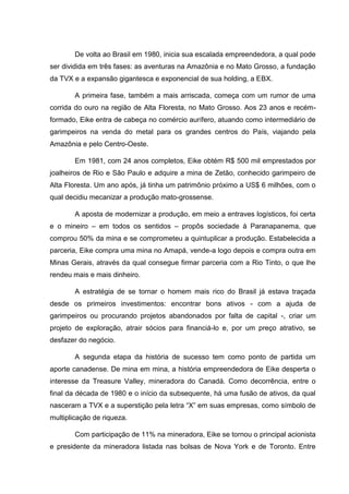 De volta ao Brasil em 1980, inicia sua escalada empreendedora, a qual pode
ser dividida em três fases: as aventuras na Amazônia e no Mato Grosso, a fundação
da TVX e a expansão gigantesca e exponencial de sua holding, a EBX.
A primeira fase, também a mais arriscada, começa com um rumor de uma
corrida do ouro na região de Alta Floresta, no Mato Grosso. Aos 23 anos e recémformado, Eike entra de cabeça no comércio aurífero, atuando como intermediário de
garimpeiros na venda do metal para os grandes centros do País, viajando pela
Amazônia e pelo Centro-Oeste.
Em 1981, com 24 anos completos, Eike obtém R$ 500 mil emprestados por
joalheiros de Rio e São Paulo e adquire a mina de Zetão, conhecido garimpeiro de
Alta Floresta. Um ano após, já tinha um patrimônio próximo a US$ 6 milhões, com o
qual decidiu mecanizar a produção mato-grossense.
A aposta de modernizar a produção, em meio a entraves logísticos, foi certa
e o mineiro – em todos os sentidos – propôs sociedade à Paranapanema, que
comprou 50% da mina e se comprometeu a quintuplicar a produção. Estabelecida a
parceria, Eike compra uma mina no Amapá, vende-a logo depois e compra outra em
Minas Gerais, através da qual consegue firmar parceria com a Rio Tinto, o que lhe
rendeu mais e mais dinheiro.
A estratégia de se tornar o homem mais rico do Brasil já estava traçada
desde os primeiros investimentos: encontrar bons ativos - com a ajuda de
garimpeiros ou procurando projetos abandonados por falta de capital -, criar um
projeto de exploração, atrair sócios para financiá-lo e, por um preço atrativo, se
desfazer do negócio.
A segunda etapa da história de sucesso tem como ponto de partida um
aporte canadense. De mina em mina, a história empreendedora de Eike desperta o
interesse da Treasure Valley, mineradora do Canadá. Como decorrência, entre o
final da década de 1980 e o início da subsequente, há uma fusão de ativos, da qual
nasceram a TVX e a superstição pela letra ―X‖ em suas empresas, como símbolo de
multiplicação de riqueza.
Com participação de 11% na mineradora, Eike se tornou o principal acionista
e presidente da mineradora listada nas bolsas de Nova York e de Toronto. Entre

 