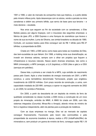 1991 e 1996, o valor de mercado da companhia mais que triplicou, e a parte detida
pelo mineiro inflava junto. Após desavenças com os sócios, vende a parcela na mina
canadense e obtém seu primeiro bilhão, que serviu de base para sua terceira – e
mais decisiva – escalada.
Nos anos que seguem ao fim da sociedade com os canadenses, o Eike
Batista passou por alguns tropeços, com o insucesso das seguintes empresas: a
fábrica de jipes JPX, a EBX Express e uma franquia de cosméticos que levava o
nome de sua ex-mulher, Luma de Oliveira, sex simbol brasileira na década de 1980.
Contudo, um sucesso bastou para Eike conseguir sair de R$ 1 bilhão para R$ 27
bilhões: a prosperidade da EBX.
Criada em 1983, a EBX serviu como base para todas as investidas de Eike,
das bem-sucedidas às que faliram. Em 1998, a holding inicia sua diversificação, ao
investir em diversos setores, sempre com o olhar em projetos que foquem a
infraestrutura e recursos naturais. Nasce assim diversas empresas, tais como a
MMX (mineração), a MPX (energia), a LLX (logística), a OGX (óleo e gás) e a OSX
(serviços em petróleo).
Dessa lista, a primeira a ser criada foi a MPX, cuja certidão de nascimento
passa pelo Ceará. Após a crise brasileira de energia vivenciada em 2001, a MPX
construiu a usina termelétrica denominada Termoceará, projeto que englobou
investimento de US$150 milhões. Com prazo recorde de construção, a usina, com
capacidade instalada de 220 MW, começou a operar no segundo semestre de 2002
e, em 2005, foi vendida à Petrobras.
Em 2005, a partir da descoberta de um depósito de minério de ferro de
qualidade considerada na classe mundial, a EBX iniciou a construção de um novo
projeto de mineração, embrião da MMX. A MMX foi criada em 2006, com três
sistemas integrados (Corumbá, Minas-Rio e Amapá), aliando minas de minério de
ferro e logística independente, além de plantas para a produção de metálicos.
Com as duas empresas na manga, Eike vai ao mercado de capitais
conseguir financiamento. Favorecido pelo boom das commodities e pela
prosperidade da economia brasileira à época, realiza o IPO (InitialPublicOffer) da
mineradora e, sem produzir um grama de minério de ferro, consegue captar R$ 1,18

 