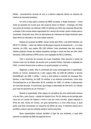 bilhão – levantamento recorde do ano e o décimo segundo dentre os maiores da
história do mercado brasileiro.
Um ano e meio após a estreia da MMX na bolsa, a Anglo American – única
entre as grandes do mundo que não possuía ativos no Brasil – enxergou em Eike
sua porta de entrada, ao oferecer US$ 5,5 bilhões por 49% dos sistemas Minas-Rio
e Amapá. Fato curioso desta negociação foi o tempo da novela: quatro meses para a
conclusão. Enquanto isso, Eike se aproveitava do interesse da Anglo American para
fazer fama no mercado e ver suas ações subirem.
Depois do sucesso da MMX, vieram ainda dois IPOs, o da OGX Petróleo, de
R$ 6,711 bilhões – maior da história da Bovespa à época do lançamento –, e o mais
recente, da OSX, que captou R$ 2,82 bilhões. Lista atualizada das dez maiores
ofertas públicas iniciais da história brasileira carrega o nome de Eike em três: OGX
(terceira), OSX (sétima) e MPX (nona, com captação de R$ 2,2 bilhões).
Com o acumulo de sucesso em suas investidas, Eike assumiu o posto de
homem mais rico do Brasil, de acordo com a revista Forbes. Somada a captação da
OSX, o mineiro ficaria entre a sétima e a quarta posição no ranking.
Negócios a parte, Eike é conhecido por suas extravagâncias e superstição.
Dentre os mimos, destacam-se o jato Legacy 600, de US$ 26 milhões; a lancha
SpiritofBrazil, de US$ 1 milhão – coma a qual obteve o recorde da travessia RioSantos; o iate Pershing, de US$ 19 milhões; e os diversos automóveis, como dois
PorcheCayenne e um Mercedes SL-R, avaliado em US$ 1,2 milhão e estacionado
em sua sala de estar. O automóvel, que chega à velocidade de 334 km/h, é o hibrido
que mais se aproxima de um Fórmula 1.
Quanto à superstição, Eike seguiu os conselhos de uma cartomante carioca
e foi ao Peru, para Cusco – capital do Império Inca. Por lá, deitou-se de barriga para
cima em um campo de futebol e mirou o céu por cinco minutos, apara reajustar a
linha da vida. Ainda em Cusco, um guia apresentou-o a uma índia bruxa, a qual
pediu que Eike comprasse um saquinho de folhas de coca. A feiticeira soprou-as e
pontificou sobre o pai do visitante saúde e outros assuntos.
Suas superstições incluem também o logo de sua empresa, o qual está
descrito no website da EBX da seguinte forma:

 