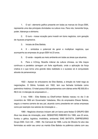 1.

O sol - elemento gráfico presente em todas as marcas do Grupo EBX,

representa uma das principais divindades na cultura inca. Para nós, transmite força,
poder, liderança e otimismo.
2.

O ouro - nossa vocação para investir em bons negócios, com geração

de riquezas progressiva.
3.

Iniciais de Eike Batista.

4.

X - simboliza o potencial de gerar e multiplicar negócios, que

acompanha as empresas do grupo EBX há 23 anos.
5.

O verde - respeito ao meio ambiente em todas as áreas que atuamos.

6.

Para o I-Ching, filosofia milenar da cultura chinesa, os três traços

contínuos e paralelos carregam um forte significado, onde a aplicação da força
criativa é o que torna uma grande ideia realidade e o sucesso só é conquistado
através da perseverança.

1922 - Apesar do entusiasmo de Eike Batista, a direção do hotel nega as
negociações. O Glória, fundado em 1922, tem sua fachada tombada como
patrimônio histórico. O hotel possui 630 apartamentos com diárias entre R$ 500,00 e
R$ 9 mil. A intenção do empresário é ...
3 nov. 1956 - Eike Batista ou EikeFuhrken Batista nasceu no dia 3 de
novembro de 1956 em Governador Valadares, filho do empresário Eliezer Batista,
seguiu a mesma carreira de seu pai, atuando como presidente em varias empresas
como por exemplo nos setores de mineração e ...
1980 - Negócios diversos incluem até um barco para festas O GRUPO EBX
Atua nas áreas de mineração, ener- SEBASTIÃO RIBEIRO Em 1980, aos 23 anos,
fundou o gética, logística, imobiliária, ambiental, EIKE BATISTA, EMPRESÁRIO
Grupo EBX. Com US ...1998 - No Carnaval de 1998, Luma de Oliveira foi alvo das
feministas ao exibir seu amor ao marido Eike Batista na polêmica coleira com seu

 