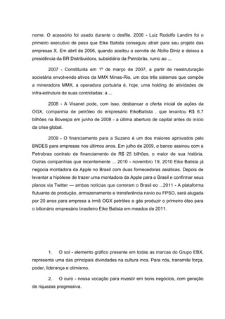 nome. O acessório foi usado durante o desfile. 2006 - Luiz Rodolfo Landim foi o
primeiro executivo de peso que Eike Batista conseguiu atrair para seu projeto das
empresas X. Em abril de 2006, quando aceitou o convite de Abílio Diniz e deixou a
presidência da BR Distribuidora, subsidiária da Petrobrás, rumo ao ...
2007 - Constituída em 1º de março de 2007, a partir de reestruturação
societária envolvendo ativos da MMX Minas-Rio, um dos três sistemas que compõe
a mineradora MMX, a operadora portuária é, hoje, uma holding de atividades de
infra-estrutura de suas controladas: a ...
2008 - A Visanet pode, com isso, desbancar a oferta inicial de ações da
OGX, companhia de petróleo do empresário EikeBatista , que levantou R$ 6,7
bilhões na Bovespa em junho de 2008 - a última abertura de capital antes do início
da crise global.
2009 - O financiamento para a Suzano é um dos maiores aprovados pelo
BNDES para empresas nos últimos anos. Em julho de 2009, o banco assinou com a
Petrobras contrato de financiamento de R$ 25 bilhões, o maior de sua história.
Outras companhias que recentemente ... 2010 - novembro 19, 2010 Eike Batista já
negocia montadora da Apple no Brasil com duas fornecedoras asiáticas. Depois de
levantar a hipótese de trazer uma montadora da Apple para o Brasil e confirmar seus
planos via Twitter — ambas notícias que correram o Brasil eo ...2011 - A plataforma
flutuante de produção, armazenamento e transferência navio ou FPSO, será alugada
por 20 anos para empresa a irmã OGX petróleo e gás produzir o primeiro óleo para
o bilionário empresário brasileiro Eike Batista em meados de 2011.

1.

O sol - elemento gráfico presente em todas as marcas do Grupo EBX,

representa uma das principais divindades na cultura inca. Para nós, transmite força,
poder, liderança e otimismo.
2.

O ouro - nossa vocação para investir em bons negócios, com geração

de riquezas progressiva.

 