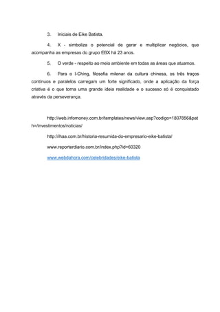 3.

Iniciais de Eike Batista.

4.

X - simboliza o potencial de gerar e multiplicar negócios, que

acompanha as empresas do grupo EBX há 23 anos.
5.

O verde - respeito ao meio ambiente em todas as áreas que atuamos.

6.

Para o I-Ching, filosofia milenar da cultura chinesa, os três traços

contínuos e paralelos carregam um forte significado, onde a aplicação da força
criativa é o que torna uma grande ideia realidade e o sucesso só é conquistado
através da perseverança.

http://web.infomoney.com.br/templates/news/view.asp?codigo=1807856&pat
h=/investimentos/noticias/
http://ihaa.com.br/historia-resumida-do-empresario-eike-batista/
www.reporterdiario.com.br/index.php?id=60320
www.webdahora.com/celebridades/eike-batista

 
