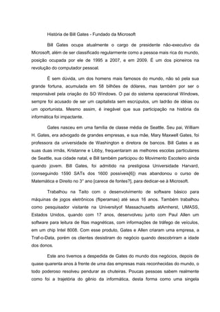 História de Bill Gates - Fundado da Microsoft
Bill Gates ocupa atualmente o cargo de presidente não-executivo da
Microsoft, além de ser classificado regularmente como a pessoa mais rica do mundo,
posição ocupada por ele de 1995 a 2007, e em 2009. É um dos pioneiros na
revolução do computador pessoal.
É sem dúvida, um dos homens mais famosos do mundo, não só pela sua
grande fortuna, acumulada em 58 bilhões de dólares, mas também por ser o
responsável pela criação do SO Windows. O pai do sistema operacional Windows,
sempre foi acusado de ser um capitalista sem escrúpulos, um ladrão de idéias ou
um oportunista. Mesmo assim, é inegável que sua participação na história da
informática foi impactante.
Gates nasceu em uma família de classe média de Seattle. Seu pai, William
H. Gates, era advogado de grandes empresas, e sua mãe, Mary Maxwell Gates, foi
professora da universidade de Washington e diretora de bancos. Bill Gates e as
suas duas irmãs, Kristanne e Libby, frequentaram as melhores escolas particulares
de Seattle, sua cidade natal, e Bill também participou do Movimento Escoteiro ainda
quando jovem. Bill Gates, foi admitido na prestigiosa Universidade Harvard,
(conseguindo 1590 SATs dos 1600 possíveis[6]) mas abandonou o curso de
Matemática e Direito no 3° ano [carece de fontes?], para dedicar-se à Microsoft.
Trabalhou na Taito com o desenvolvimento de software básico para
máquinas de jogos eletrônicos (fliperamas) até seus 16 anos. Também trabalhou
como pesquisador visitante na Universityof Massachusetts atAmherst, UMASS,
Estados Unidos, quando com 17 anos, desenvolveu junto com Paul Allen um
software para leitura de fitas magnéticas, com informações de tráfego de veículos,
em um chip Intel 8008. Com esse produto, Gates e Allen criaram uma empresa, a
Traf-o-Data, porém os clientes desistiram do negócio quando descobriram a idade
dos donos.
Este ano tivemos a despedida de Gates do mundo dos negócios, depois de
quase quarenta anos à frente de uma das empresas mais reconhecidas do mundo, o
todo poderoso resolveu pendurar as chuteiras. Poucas pessoas sabem realmente
como foi a trajetória do gênio da informática, desta forma como uma singela

 