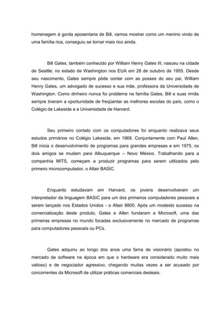 homenagem à gorda aposentaria de Bill, vamos mostrar como um menino vindo de
uma família rica, conseguiu se tornar mais rico ainda.

Bill Gates, também conhecido por William Henry Gates III, nasceu na cidade
de Seattle, no estado de Washington nos EUA em 28 de outubro de 1955. Desde
seu nascimento, Gates sempre pôde contar com as posses do seu pai, William
Henry Gates, um advogado de sucesso e sua mãe, professora da Universidade de
Washington. Como dinheiro nunca foi problema na família Gates, Bill e suas irmãs
sempre tiveram a oportunidade de freqüentar as melhores escolas do país, como o
Colégio de Lakeside e a Universidade de Harvard.

Seu primeiro contato com os computadores foi enquanto realizava seus
estudos primários no Colégio Lakeside, em 1968. Conjuntamente com Paul Allen,
Bill inicia o desenvolvimento de programas para grandes empresas e em 1975, os
dois amigos se mudam para Albuquerque – Novo México. Trabalhando para a
companhia MITS, começam a produzir programas para serem utilizados pelo
primeiro microcomputador, o Altair BASIC.

Enquanto

estudavam

em

Harvard,

os

jovens

desenvolveram

um

interpretador da linguagem BASIC para um dos primeiros computadores pessoais a
serem lançado nos Estados Unidos - o Altair 8800. Após um modesto sucesso na
comercialização deste produto, Gates e Allen fundaram a Microsoft, uma das
primeiras empresas no mundo focadas exclusivamente no mercado de programas
para computadores pessoais ou PCs.

Gates adquiriu ao longo dos anos uma fama de visionário (apostou no
mercado de software na época em que o hardware era considerado muito mais
valioso) e de negociador agressivo, chegando muitas vezes a ser acusado por
concorrentes da Microsoft de utilizar práticas comerciais desleais.

 
