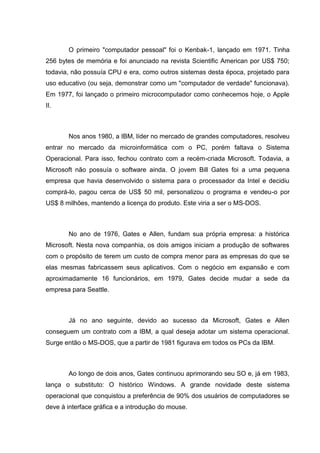 O primeiro "computador pessoal" foi o Kenbak-1, lançado em 1971. Tinha
256 bytes de memória e foi anunciado na revista Scientific American por US$ 750;
todavia, não possuía CPU e era, como outros sistemas desta época, projetado para
uso educativo (ou seja, demonstrar como um "computador de verdade" funcionava).
Em 1977, foi lançado o primeiro microcomputador como conhecemos hoje, o Apple
II.

Nos anos 1980, a IBM, líder no mercado de grandes computadores, resolveu
entrar no mercado da microinformática com o PC, porém faltava o Sistema
Operacional. Para isso, fechou contrato com a recém-criada Microsoft. Todavia, a
Microsoft não possuía o software ainda. O jovem Bill Gates foi a uma pequena
empresa que havia desenvolvido o sistema para o processador da Intel e decidiu
comprá-lo, pagou cerca de US$ 50 mil, personalizou o programa e vendeu-o por
US$ 8 milhões, mantendo a licença do produto. Este viria a ser o MS-DOS.

No ano de 1976, Gates e Allen, fundam sua própria empresa: a histórica
Microsoft. Nesta nova companhia, os dois amigos iniciam a produção de softwares
com o propósito de terem um custo de compra menor para as empresas do que se
elas mesmas fabricassem seus aplicativos. Com o negócio em expansão e com
aproximadamente 16 funcionários, em 1979, Gates decide mudar a sede da
empresa para Seattle.

Já no ano seguinte, devido ao sucesso da Microsoft, Gates e Allen
conseguem um contrato com a IBM, a qual deseja adotar um sistema operacional.
Surge então o MS-DOS, que a partir de 1981 figurava em todos os PCs da IBM.

Ao longo de dois anos, Gates continuou aprimorando seu SO e, já em 1983,
lança o substituto: O histórico Windows. A grande novidade deste sistema
operacional que conquistou a preferência de 90% dos usuários de computadores se
deve à interface gráfica e a introdução do mouse.

 