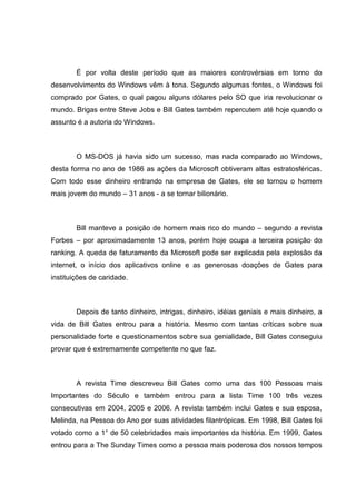 É por volta deste período que as maiores controvérsias em torno do
desenvolvimento do Windows vêm à tona. Segundo algumas fontes, o Windows foi
comprado por Gates, o qual pagou alguns dólares pelo SO que iria revolucionar o
mundo. Brigas entre Steve Jobs e Bill Gates também repercutem até hoje quando o
assunto é a autoria do Windows.

O MS-DOS já havia sido um sucesso, mas nada comparado ao Windows,
desta forma no ano de 1986 as ações da Microsoft obtiveram altas estratosféricas.
Com todo esse dinheiro entrando na empresa de Gates, ele se tornou o homem
mais jovem do mundo – 31 anos - a se tornar bilionário.

Bill manteve a posição de homem mais rico do mundo – segundo a revista
Forbes – por aproximadamente 13 anos, porém hoje ocupa a terceira posição do
ranking. A queda de faturamento da Microsoft pode ser explicada pela explosão da
internet, o início dos aplicativos online e as generosas doações de Gates para
instituições de caridade.

Depois de tanto dinheiro, intrigas, dinheiro, idéias geniais e mais dinheiro, a
vida de Bill Gates entrou para a história. Mesmo com tantas críticas sobre sua
personalidade forte e questionamentos sobre sua genialidade, Bill Gates conseguiu
provar que é extremamente competente no que faz.

A revista Time descreveu Bill Gates como uma das 100 Pessoas mais
Importantes do Século e também entrou para a lista Time 100 três vezes
consecutivas em 2004, 2005 e 2006. A revista também inclui Gates e sua esposa,
Melinda, na Pessoa do Ano por suas atividades filantrópicas. Em 1998, Bill Gates foi
votado como a 1° de 50 celebridades mais importantes da história. Em 1999, Gates
entrou para a The Sunday Times como a pessoa mais poderosa dos nossos tempos

 