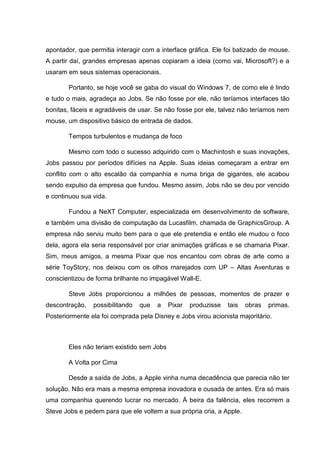 apontador, que permitia interagir com a interface gráfica. Ele foi batizado de mouse.
A partir daí, grandes empresas apenas copiaram a ideia (como vai, Microsoft?) e a
usaram em seus sistemas operacionais.
Portanto, se hoje você se gaba do visual do Windows 7, de como ele é lindo
e tudo o mais, agradeça ao Jobs. Se não fosse por ele, não teríamos interfaces tão
bonitas, fáceis e agradáveis de usar. Se não fosse por ele, talvez não teríamos nem
mouse, um dispositivo básico de entrada de dados.
Tempos turbulentos e mudança de foco
Mesmo com todo o sucesso adquirido com o Machintosh e suas inovações,
Jobs passou por períodos difícies na Apple. Suas ideias começaram a entrar em
conflito com o alto escalão da companhia e numa briga de gigantes, ele acabou
sendo expulso da empresa que fundou. Mesmo assim, Jobs não se deu por vencido
e continuou sua vida.
Fundou a NeXT Computer, especializada em desenvolvimento de software,
e também uma divisão de computação da Lucasfilm, chamada de GraphicsGroup. A
empresa não serviu muito bem para o que ele pretendia e então ele mudou o foco
dela, agora ela seria responsável por criar animações gráficas e se chamaria Pixar.
Sim, meus amigos, a mesma Pixar que nos encantou com obras de arte como a
série ToyStory, nos deixou com os olhos marejados com UP – Altas Aventuras e
conscientizou de forma brilhante no impagável Wall-E.
Steve Jobs proporcionou a milhões de pessoas, momentos de prazer e
descontração,

possibilitando

que

a

Pixar

produzisse

tais

obras

primas.

Posteriormente ela foi comprada pela Disney e Jobs virou acionista majoritário.

Eles não teriam existido sem Jobs
A Volta por Cima
Desde a saída de Jobs, a Apple vinha numa decadência que parecia não ter
solução. Não era mais a mesma empresa inovadora e ousada de antes. Era só mais
uma companhia querendo lucrar no mercado. À beira da falência, eles recorrem a
Steve Jobs e pedem para que ele voltem a sua própria cria, a Apple.

 