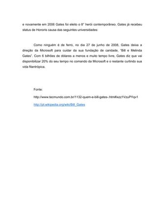 e novamente em 2006 Gates foi eleito o 8° herói contemporâneo. Gates já recebeu
status de Honoris causa das seguintes universidades:

Como ninguém é de ferro, no dia 27 de junho de 2008, Gates deixa a
direção da Microsoft para cuidar da sua fundação de caridade, ―Bill e Melinda
Gates‖. Com 6 bilhões de dólares a menos e muito tempo livre, Gates diz que vai
disponibilizar 20% do seu tempo no comando da Microsoft e o restante curtindo sua
vida filantrópica.

Fonte:
http://www.tecmundo.com.br/1132-quem-e-bill-gates-.htm#ixzz1VzuPYqv1
http://pt.wikipedia.org/wiki/Bill_Gates

 