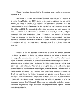 Marcio Kumruian: de uma lojinha de sapatos para o maior e-commerce
esportivo da AL
Desde que foi fundada pelos descendentes de armênios Marcio Kumruian e
o primo HagopChabab, em 2000, como uma pequena sapataria na rua Maria
Antônia, no centro de São Paulo, a Netshoes tem dobrado de tamanho a cada 12
meses, em média. Os R$ 240 mil faturados no primeiro ano se transformaram em R$
1,2 bilhão em 2012. É a operação brasileira de e-commerce que mais cresceu no
país nos últimos anos. Atualmente, a Netshoes é a maior loja virtual de artigos
esportivos e de lazer da América Latina. Conhecido por ser avesso a entrevistas
(essa é a segunda vez que ele fala a um veículo de comunicação), Kumruian
conversou com PODER durante duas horas no último andar de um discreto prédio
no bairro do Paraíso, na zona sul da capital paulista. É lá que fica o QG da
empresa.

Quando se fala em Netshoes, o assunto do momento é a possível abertura
de capital na Nasdaq, a bolsa de valores americana que reúne empresas de
tecnologia. Se isso acontecer, a Netshoes será a primeira brasileira a listar suas
ações na Nasdaq, onde estão as principais companhias de tecnologia do mundo –
leia-se Amazon, Google e Apple. ―A abertura de capital faz parte do processo e está
dentro da nossa estratégia. Mas vamos abrir capital quando a gente achar que
precisa fazer isso por algum motivo estratégico‖, afirma Kumruian. ―Podemos abrir o
capital aqui ou na Nasdaq‖, diz. Enquanto isso, ele continua pilotando o negócio no
Brasil, na Argentina e no México, os outros dois países onde a Netshoes tem
operações. Para ajudá-lo nessa empreitada, contratou executivos de primeira linha
do mercado. O mais recente é Leonardo Dib, que será o novo CFO, a sigla da
expressão inglesa Chief Financial Officer, que em português equivale a diretor
financeiro. Dib já ocupou cargos executivos em companhias como Pepsico, Unilever
e Organizações Globo.

 