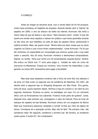 O COMEÇO

Antes de chegar ao tamanho atual, com a venda diária de 40 mil produtos,
muita coisa aconteceu na trajetória da empresa. Quando decidiu abrir a ―lojinha‖ de
sapatos em 2000, o ano do estouro da bolha da internet, Kumruian não tinha a
menor ideia de que ali estava o seu futuro. ―Nem pensava nisso‖, revela. O que ele
queria era vender seus sapatos e colocar em prática o que havia aprendido durante
os dez anos em que trabalhou na rede de lojas de sapatos Clóvis, pertencente à
colônia armênia. Mais: ele queria inovar. ―Minha ideia era fazer coisas que eu havia
sugerido na Clóvis e que nunca foram implementadas‖, conta Kumruian. Foi lá que
ele conheceu um especialista em computação que ensinou quase tudo o que sabe
sobre o assunto. Aos 20 anos, Kumruian montava e desmontava computadores.
Depois, os vendia. ―Acho que vendi uns mil computadores naquela época‖, lembra.
Ele entrou na Clóvis aos 17 anos para pagar a

metade do valor do curso de

economia no Mackenzie. Craque em números, virou monitor de matemática, o que
garantiu os outros 50% necessários para pagar a faculdade.

Mas toda essa sabedoria numérica não o livrou de errar feio nos cálculos e
de levar um belo susto no segundo ano de existência da Netshoes. Em 2001, ele
decidiu abrir a segunda loja no Shopping Ibirapuera, em São Paulo. ―Era garoto,
tinha 25 anos, queria expandir rápido. Abrimos a loja em outubro e, em abril do ano
seguinte, fechamos. Erramos no ponto, na estratégia, em tudo. Foi um momento
difícil, com os fornecedores nos cobrando. Ficamos muito perto de quebrar‖, conta.
Naquela hora, pela primeira vez, enxergaram o valor da internet. Para se livrar do
estoque de sapatos da loja fechada, Kumruian entrou em um programa do Banco
Real que incentivava pequenos varejistas a vender on-line por meio da página do
banco. Começava ali a operação on-line. Mas não foi fácil. ―No primeiro mês, não
vendemos nada. No segundo, vendemos o primeiro par. No terceiro, já vendemos
quatro pares. E assim foi‖, diz o empresário.

 