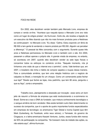 FOCO NA REDE

Em 2002, eles decidiram vender também pelo Mercado Livre, empresa de
compra e venda on-line. ―Acontece que naquela época o Mercado Livre era visto
como um lugar de artigos piratas‖, diz Kumruian. Certo dia, ele recebeu a ligação de
um executivo da Nike dizendo que não iria mais fornecer produtos para a Netshoes
se continuassem no Mercado Livre. ―Eu disse: ‗Calma. Estou expondo um tênis de
R$ 500 e tem gente lá vendendo o mesmo produto por R$ 200. Alguém vai perceber
a diferença‘.‖ O pessoal da Nike concordou com o argumento. Durante quase três
anos a Netshoes permaneceu no Mercado Livre e também com o site. Em 2004,
passaram a utilizar apenas o próprio site. A grande virada da empresa, no entanto,
só aconteceu em 2007, quando eles decidiram vender as sete lojas físicas e
concentrar todos os esforços no comércio on-line. ―Naquele momento, nós já
tínhamos uma visão de que a internet era o caminho‖, conta. Vale lembrar que, em
2007, o brasileiro não tinha o hábito de comprar sapatos e roupas dessa maneira.
Para a comunidade armênia, que tem uma relação histórica com o negócio de
calçados no Brasil, a transição foi um choque. Como um comerciante podia fechar
sua loja? ―Desde que fechei as lojas, meu padrinho, que tem 86 anos, pergunta o
que eu faço‖, conta o empresário.

Trabalho duro, planejamento e obsessão por inovação –esse seria um bom
jeito de resumir a fórmula da empresa que está revolucionando o e-commerce no
Brasil. Some-se a isso o DNA do fundador, que mistura conhecimento tecnológico e
o sangue armênio de bom vendedor. Mas existe também outro fator determinante no
sucesso da companhia, que é o aporte de quatro importantes fundos especializados
em empresas de tecnologia: os americanos Tiger Global e Iconiq Capital (que têm
Mark Zuckerberg, do Facebook, entre seus sócios), o Temasek, do governo de
Cingapura, e o latino-americano Kaszek Ventures. Juntos, esses fundos têm menos
de 50% de participação na companhia. ―Se tivessem mais da metade das ações, eu
não estaria aqui‖, afirma Kumruian.

 