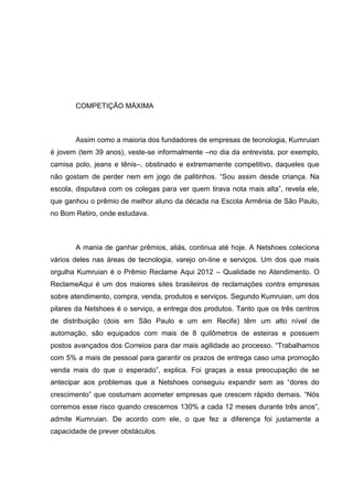 COMPETIÇÃO MÁXIMA

Assim como a maioria dos fundadores de empresas de tecnologia, Kumruian
é jovem (tem 39 anos), veste-se informalmente –no dia da entrevista, por exemplo,
camisa polo, jeans e tênis–, obstinado e extremamente competitivo, daqueles que
não gostam de perder nem em jogo de palitinhos. ―Sou assim desde criança. Na
escola, disputava com os colegas para ver quem tirava nota mais alta‖, revela ele,
que ganhou o prêmio de melhor aluno da década na Escola Armênia de São Paulo,
no Bom Retiro, onde estudava.

A mania de ganhar prêmios, aliás, continua até hoje. A Netshoes coleciona
vários deles nas áreas de tecnologia, varejo on-line e serviços. Um dos que mais
orgulha Kumruian é o Prêmio Reclame Aqui 2012 – Qualidade no Atendimento. O
ReclameAqui é um dos maiores sites brasileiros de reclamações contra empresas
sobre atendimento, compra, venda, produtos e serviços. Segundo Kumruian, um dos
pilares da Netshoes é o serviço, a entrega dos produtos. Tanto que os três centros
de distribuição (dois em São Paulo e um em Recife) têm um alto nível de
automação, são equipados com mais de 8 quilômetros de esteiras e possuem
postos avançados dos Correios para dar mais agilidade ao processo. ―Trabalhamos
com 5% a mais de pessoal para garantir os prazos de entrega caso uma promoção
venda mais do que o esperado‖, explica. Foi graças a essa preocupação de se
antecipar aos problemas que a Netshoes conseguiu expandir sem as ―dores do
crescimento‖ que costumam acometer empresas que crescem rápido demais. ―Nós
corremos esse risco quando crescemos 130% a cada 12 meses durante três anos‖,
admite Kumruian. De acordo com ele, o que fez a diferença foi justamente a
capacidade de prever obstáculos.

 