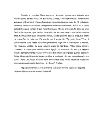 Casado e com dois filhos pequenos, Kumruian passou uma infância sem
luxo no bairro da Bela Vista, em São Paulo. A mãe, YepraxieKumruian, armênia que
veio para o Brasil com 12 anos fugindo do genocídio (quando mais de 1,5 milhão de
armênios foram assassinados pelo governo turco otomano entre 1915 e 1923), fazia
salgadinhos para vender. O pai, ParenKumruian, filho de armênios, foi dono de uma
fábrica de calçados, que vendeu para se tornar representante comercial na mesma
área. Kumruian tem duas irmãs mais novas, sendo que uma delas é executiva-chefe
de operações da Netshoes. Ele admite que é workaholic. ―Eu gosto disso.‖ Tira 15
dias de férias duas vezes por ano e geralmente viaja com a família para a Flórida,
nos Estados Unidos, ou para alguma praia do Nordeste. ―Mas estou sempre
conectado e pronto para atender a uma ligação da empresa‖, diz ele, que exige o
mesmo comportamento dos executivos que trabalham na empresa quando estão de
férias. Gosta de filmes de ficção científica e confessa não ser muito chegado em
livros. ―Acho um pouco maçante ficar lendo livros. Não tenho paciência. Gosto de
informação condensada. Leio tudo na internet‖, finaliza.
http://glamurama.uol.com.br/marcio-kumruian-de-uma-lojinha-de-sapatospara-o-maior-e-commerce-esportivo-da-al/

 