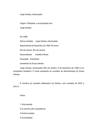 Jorge Gerdau Johannpeter

Origem: Wikipédia, a enciclopédia livre.
Jorge Gerdau

Em 2006.
Nome completo

Jorge Gerdau Johannpeter

Nascimento8 de Dezembro de 1936 (76 anos)
Rio de Janeiro, Rio de Janeiro
Nacionalidade

brasileiro Brasil

Ocupação empresário
presidente do Grupo Gerdau
Jorge Gerdau Johannpeter (Rio de Janeiro, 8 de dezembro de 1936) é um
empresário brasileiro,1 2 atual presidente do conselho de administração do Grupo
Gerdau.

É membro do conselho deliberativo do Grêmio, com mandato de 2007 a
2013.3

Índice

1 Vida pessoal
2 O caminho até a presidência
3 Outras funções
4 Curiosidades

 