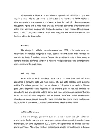 Comprando a NeXT e o seu sistema operacional NeXTSTEP, que deu
origem ao Mac OS X, Jobs volta a comandar a maçãzinha em 1997. Cortando
diversos produtos que apenas engordavam a linha de produção, Steve começa a
recuperar a Apple com o iMac, mais uma vez inovando, colocando componentes que
antes eram alocados na gabinete dentro do monitor e num design diferenciado e
muito bonito. Computador não era mais uma máquina feia, quadrada e cinza. Era
também objeto de decoração.

Pioneiro
Na virada do milênio, especificamente em 2001, Jobs mais uma vez
revoluciona o mercado lançando o iPod, apenas o MP3 player mais vendido do
mundo, até hoje. E também com o iTunes, não o software, mas o local onde se
compra músicas, salvando também a indústria fonográfica que sofria amargamente
com o crescimento da pirataria.

Um Duro Golpe
A Apple ia de vento em polpa, seus novos produtos eram cada vez mais
populares e geravam cada vez mais lucros, até que Jobs recebeu uma péssima
notícia. Ele estava com um tipo raro de câncer no pâncreas e os médicos falaram
para Jobs ―organizar seus negócios‖ e se preparar para o pior. No entanto, foi
descoberto que uma cirurgia poderia salvar sua vida, sem nenhum tratamento mais
brusco. E assim foi feito. Enquanto Jobs se tratava, Tim Cook tomava as rédeas da
situação e a Apple seguia lançando novos produtos, tais como novos modelos de
iPods, iMacs e Macbooks, com cada um fazendo sucesso em seu nicho.

A Última Revolução
Após sua cirurgia, que foi um sucesso, e sua recuperação, Jobs voltou ao
comando da Apple e se preparou para mais uma vez abalar as estruturas do mundo
tecnológico. Em uma keynote em 2007, Steve Jobs apresentou ao mundo sua obra
prima: o iPhone. Até então, nenhum celular tinha abolido completamente o teclado

 