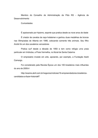 Membro do Conselho de Administração da Pólo RS - Agência de
Desenvolvimento
Curiosidades

É apaixonado por hipismo, esporte que pratica desde os nove anos de idade
É criador de cavalos da raça holsteiner e ganhou duas medalhas de bronze
nas Olimpíadas de Atlanta em 1996, colocando somente três animais. Seu filho
André foi um dos cavaleiros vencedores
Pratica surf desde a década de 1950 e tem como refúgio uma praia
particular em Imbituba, a Praia Vermelha, no litoral de Santa Catarina
O empresário investe em arte, apoiando, por exemplo, a Fundação Iberê
Camargo.
Foi considerado pela Revista Época um dos 100 brasileiros mais influentes
do ano de 2009.4
http://exame.abril.com.br/negocios/noticias/16-empreendedores-brasileiroscandidatos-a-fazer-historia#7

 